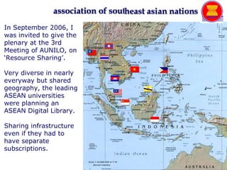 In September 2006, I was invited to give the plenary at the 3rd Meeting of AUNILO, on ‘Resource Sharing’.  Very diverse in nearly everyway but shared geography, the leading ASEAN universities were planning an ASEAN Digital Library. Sharing infrastructure even if they had to have separate subscriptions. 