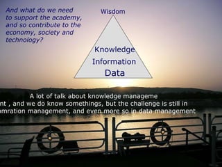 Knowledge Data Information A lot of talk about knowledge manageme nt , and we do know somethings, but the challenge is still in infomration management, and even more so in data management  And what do we need to support the academy,  and so contribute to the  economy, society and  technology? Wisdom 