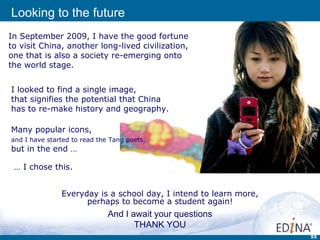 Everyday is a school day, I intend to learn more, perhaps to become a student again! In September 2009, I have the good fortune  to visit China, another long-lived civilization,  one that is also a society re-emerging onto the world stage. I looked to find a single image,  that signifies the potential that China  has to re-make history and geography.  Looking to the future Many popular icons,  and I have started to read the Tang poets,   but in the end … And I await your questions THANK YOU …  I chose this. 