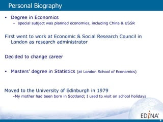 Personal Biography  Degree in Economics special subject was planned economies, including China & USSR First went to work at Economic & Social Research Council in London as research administrator  Decided to change career Masters’ degree in Statistics  (at London School of Economics)   Moved to the University of Edinburgh in 1979 My mother had been born in Scotland; I used to visit on school holidays 