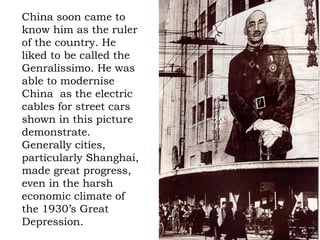 China soon came to know him as the ruler of the country. He liked to be called the Genralissimo. He was able to modernise China  as the electric cables for street cars shown in this picture demonstrate. Generally cities, particularly Shanghai, made great progress, even in the harsh economic climate of the 1930’s Great Depression. 