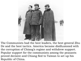 The Communists had the best leaders, the best general Zhu De and the best tactics. America became disillusioned with the corruption of Chiang’s regime and withdrew support. Popular support for the communists among the peasants proved decisive and Chiang fled to Taiwan to set up his Republic of China. 