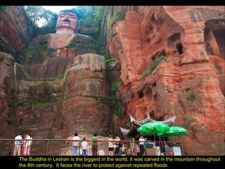 The Buddha in Leshan is the biggest in the world. It was carved in the mountain throughout the 8th century.  It faces the river to protect against repeated floods. 