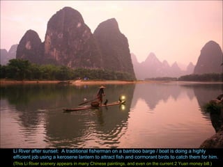 Li River after sunset:  A traditional fisherman on a bamboo barge / boat is doing a highly efficient job using a kerosene lantern to attract fish and cormorant birds to catch them for him. (This Li River scenery appears in many Chinese paintings, and even on the current 2 Yuan money bill.) 