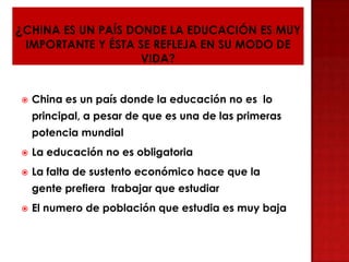  China es un país donde la educación no es lo
principal, a pesar de que es una de las primeras
potencia mundial
 La educación no es obligatoria
 La falta de sustento económico hace que la
gente prefiera trabajar que estudiar
 El numero de población que estudia es muy baja
 