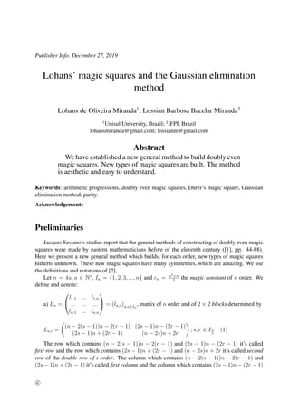 Publisher Info. December 27, 2019
Lohans’ magic squares and the Gaussian elimination
method
Lohans de Oliveira Miranda1
; Lossian Barbosa Bacelar Miranda2
1
Unisul University, Brazil; 2
IFPI, Brazil
lohansmiranda@gmail.com; lossianm@gmail.com
Abstract
We have established a new general method to build doubly even
magic squares. New types of magic squares are built. The method
is aesthetic and easy to understand.
Keywords: arithmetic progressions, doubly even magic squares, D¨urer’s magic square, Gaussian
elimination method, parity.
Acknowledgements
Preliminaries
Jacques Sesiano’s studies report that the general methods of constructing of doubly even magic
squares were made by eastern mathematicians before of the eleventh century ([1], pp. 44-88).
Here we present a new general method which builds, for each order, new types of magic squares
hitherto unknown. These new magic squares have many symmetries, which are amazing. We use
the deﬁnitions and notations of [2].
Let n = 4u, u ∈ N∗
, In = {1, 2, 3, ..., n} and cn = n3+n
2
the magic constant of n order. We
deﬁne and denote:
a) Ln =


l1,1 ... l1,n
... ... ...
ln,1 ... ln,n

 = (lu,v)u,v∈In
, matrix of n order and of 2 × 2 blocks determined by
Ls,r =
(n − 2(s − 1))n − 2(r − 1) (2s − 1)n − (2r − 1)
(2s − 1)n + (2r − 1) (n − 2s)n + 2r
; s, r ∈ In
2
(1)
The row which contains (n − 2(s − 1))n − 2(r − 1) and (2s − 1)n − (2r − 1) it’s called
ﬁrst row and the row which contains (2s − 1)n + (2r − 1) and (n − 2s)n + 2r it’s called second
row of the double row of s order. The column which contains (n − 2(s − 1))n − 2(r − 1) and
(2s − 1)n + (2r − 1) it’s called ﬁrst column and the column which contains (2s − 1)n − (2r − 1)
c
 