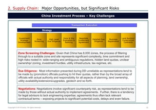 23 
Copyright © 2014 Exolus. All rights reserved.. 
2. Supply Chain: Major Opportunities, but Significant Risks 
China Investment Process – Key Challenges 
Strategy 
Transaction Execution 
Investment Strategy Development 
Zone Screening 
High Level Due Diligence 
Zone & Site Evaluation & Ranking 
Negotiate Investment Agreement 
Detailed Due Diligence 
Business Registration 
Land Auction/ Construction Contracts 
Zone Screening Challenges: Given that China has 8,000 zones, the process of filtering through to a suitable zone and site represents significant complexity, time commitment and high risks rooted in: wide-ranging and ambiguous regulations, hidden land quotas, unclear ownership/ zoning, investment hurdles, utility infrastructure, tax regimes, etc. 
Due Diligence: Most information presented during DD unreliable as representations tend to be made by (promotion) officials pushing to hit their quotas, rather than by the broad array of officials with actual authority and responsibility for all aspects of planning, land ownership, utility availability/extensions/upgrades, geotech and so forth. 
Negotiations: Negotiations involve significant counterparty risk, as representations tend to be made by those without actual authority to implement agreements. Further, there is a tendency for legal advisors to lack engineering expertise; agreements thus often lack relevant contractual terms – exposing projects to significant potential costs, delays and even failure.  