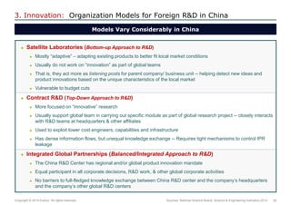 29 
Copyright © 2014 Exolus. All rights reserved.. 
3. Innovation: Organization Models for Foreign R&D in China 
Satellite Laboratories (Bottom-up Approach to R&D) 
Mostly “adaptive” – adapting existing products to better fit local market conditions 
Usually do not work on “innovation” as part of global teams 
That is, they act more as listening posts for parent company/ business unit -- helping detect new ideas and product innovations based on the unique characteristics of the local market 
Vulnerable to budget cuts 
Contract R&D (Top-Down Approach to R&D) 
More focused on “innovative” research 
Usually support global team in carrying out specific module as part of global research project -- closely interacts with R&D teams at headquarters & other affiliates 
Used to exploit lower cost engineers, capabilities and infrastructure 
Has dense information flows, but unequal knowledge exchange -- Requires tight mechanisms to control IPR leakage 
Integrated Global Partnerships (Balanced/Integrated Approach to R&D) 
The China R&D Center has regional and/or global product innovation mandate 
Equal participant in all corporate decisions, R&D work, & other global corporate activities 
No barriers to full-fledged knowledge exchange between China R&D center and the company‟s headquarters and the company‟s other global R&D centers 
Models Vary Considerably in China 
Sources: National Science Board, Science & Engineering Indicators 2014  