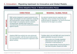 30 
Copyright © 2014 Exolus. All rights reserved.. 
3. Innovation: Migrating Upstream to Innovative and Global Models 
China-Adaptive Focus  Global-Innovative Focus 
Sources: National Science Board, Science & Engineering Indicators 2014 
R&D centers designed to support production and adapt technologies; be near customers; cooperate with local partners; access markets; improve the local “image” of a company; launch a product simultaneously; facilitate rapid scale-up in manufacturing; and overcome protectionist barriers against imports. 
As national markets become regionally more integrated, some countries may become the preferred base for adaptation, not only for the local market but for the region as a whole. 
Adaptive R&D has evolved into more advanced forms of innovation, with the local market serving as a test-bed for new products for regional or even global markets. 
Facilities able to do both R&D with output aimed at global exploitation by parent company. 
May evolve out of locally integrated laboratories & retain tight links with production in host economy, or 
Set up independently of local production to tap local innovation clusters and skills 
CHINA FOCUS 
ADAPTIVE 
REGIONAL / GLOBAL FOCUS 
INNOVATIVE  