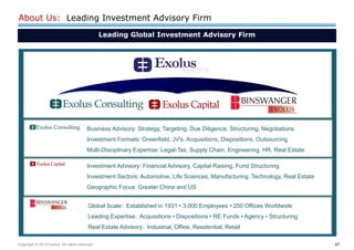 47 
Copyright © 2014 Exolus. All rights reserved.. 
About Us: Leading Investment Advisory Firm 
Global Scale: Established in 1931 • 3,000 Employees • 250 Offices Worldwide 
Leading Expertise: Acquisitions • Dispositions • RE Funds • Agency • Structuring 
Real Estate Advisory: Industrial, Office, Residential, Retail 
Business Advisory: Strategy, Targeting, Due Diligence, Structuring, Negotiations 
Investment Formats: Greenfield, JV's, Acquisitions, Dispositions, Outsourcing Multi-Disciplinary Expertise: Legal-Tax, Supply Chain, Engineering, HR, Real Estate 
Investment Advisory: Financial Advisory, Capital Raising, Fund Structuring Investment Sectors: Automotive, Life Sciences, Manufacturing, Technology, Real Estate Geographic Focus: Greater China and US 
Leading Global Investment Advisory Firm  