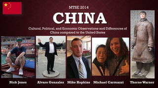 CHINANick Jones Alvaro Gonzalez Mike Hopkins Michael CarmazziThorne Warner 
Cultural, Political, and Economic Observations and Differences of China compared to the United States 
MTSE 2014  