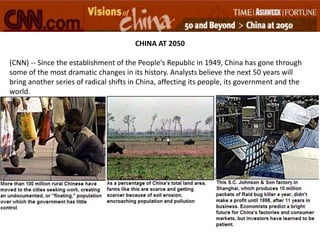CHINA AT 2050
(CNN) -- Since the establishment of the People's Republic in 1949, China has gone through
some of the most dramatic changes in its history. Analysts believe the next 50 years will
bring another series of radical shifts in China, affecting its people, its government and the
world.
 