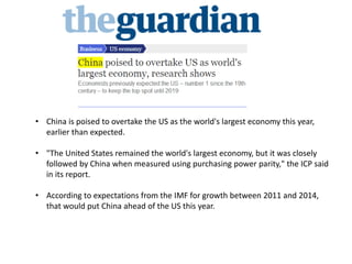 • China is poised to overtake the US as the world's largest economy this year,
earlier than expected.
• "The United States remained the world's largest economy, but it was closely
followed by China when measured using purchasing power parity," the ICP said
in its report.
• According to expectations from the IMF for growth between 2011 and 2014,
that would put China ahead of the US this year.
 