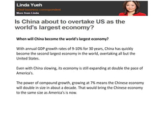 When will China become the world's largest economy?
With annual GDP growth rates of 9-10% for 30 years, China has quickly
become the second largest economy in the world, overtaking all but the
United States.
Even with China slowing, its economy is still expanding at double the pace of
America's.
The power of compound growth, growing at 7% means the Chinese economy
will double in size in about a decade. That would bring the Chinese economy
to the same size as America's is now.
 