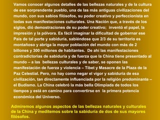 Vamos conocer algunos detalles de las bellezas naturales y de la cultura
de ese sorprendente pueblo, una de las más antiguas civilizaciones del
mundo, con sus sabios filósofos, su poder creativo y perfeccionista en
todas sus manifestaciones culturales. Una Nación que, a través de los
siglos, dió demostraciones de su poder creativo; inventó el papel, la
impresión y la pólvora. Es fácil imaginar la dificultad de gobernar ese
País de tal porte y sabiduría, sabiéndose que 2/3 de su territorio es
montañoso y abriga la mayor población del mundo con más de 2
billones y 300 millones de habitantes. De ahí las manifestaciones
contradictorias de sabiduría y de fuerza que la China tiene presentado al
mundo – a las bellezas culturales y de saber, se oponen las
manifestación de fuerza y violencia – Tibet y Masacre de la Plaza de la
Paz Celestial. Pero, no hay como negar el vigor y sabiduría de esa
civilización, tan directamente influenciada por la religión predominante –
el Budismo. La China celebró la más bella Olimpíada de todos los
tiempos y está en camino para convertirse en la primera potencia
económica del Universo.
Admiremos algunos aspectos de las bellezas naturales y culturales
de la China y meditemos sobre la sabiduría de dos de sus mayores
filósofos.
 