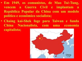 • Em 1949, os comunistas, de Mao Tsé-Tung,
vencem a Guerra Civil e implantam a
República Popular da China com um modelo
político e econômico socialista;
• Chaing kai-Shek foge para Taiwan e funda
China Nacionalista, com uma economia
capitalista;
 