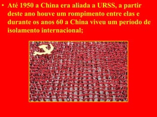 • Até 1950 a China era aliada a URSS, a partir
deste ano houve um rompimento entre elas e
durante os anos 60 a China viveu um período de
isolamento internacional;
 