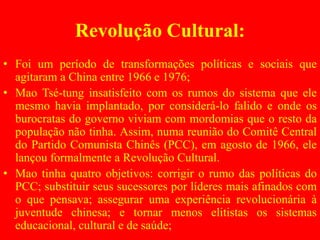 Revolução Cultural:
• Foi um período de transformações políticas e sociais que
agitaram a China entre 1966 e 1976;
• Mao Tsé-tung insatisfeito com os rumos do sistema que ele
mesmo havia implantado, por considerá-lo falido e onde os
burocratas do governo viviam com mordomias que o resto da
população não tinha. Assim, numa reunião do Comitê Central
do Partido Comunista Chinês (PCC), em agosto de 1966, ele
lançou formalmente a Revolução Cultural.
• Mao tinha quatro objetivos: corrigir o rumo das políticas do
PCC; substituir seus sucessores por líderes mais afinados com
o que pensava; assegurar uma experiência revolucionária à
juventude chinesa; e tornar menos elitistas os sistemas
educacional, cultural e de saúde;
 
