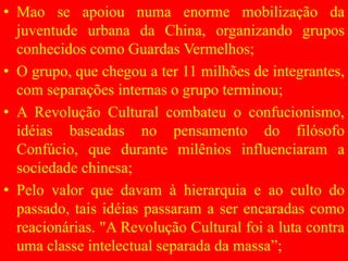 • Mao se apoiou numa enorme mobilização da
juventude urbana da China, organizando grupos
conhecidos como Guardas Vermelhos;
• O grupo, que chegou a ter 11 milhões de integrantes,
com separações internas o grupo terminou;
• A Revolução Cultural combateu o confucionismo,
idéias baseadas no pensamento do filósofo
Confúcio, que durante milênios influenciaram a
sociedade chinesa;
• Pelo valor que davam à hierarquia e ao culto do
passado, tais idéias passaram a ser encaradas como
reacionárias. "A Revolução Cultural foi a luta contra
uma classe intelectual separada da massa”;
 