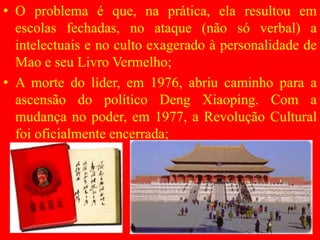• O problema é que, na prática, ela resultou em
escolas fechadas, no ataque (não só verbal) a
intelectuais e no culto exagerado à personalidade de
Mao e seu Livro Vermelho;
• A morte do líder, em 1976, abriu caminho para a
ascensão do político Deng Xiaoping. Com a
mudança no poder, em 1977, a Revolução Cultural
foi oficialmente encerrada;
 