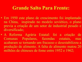Grande Salto Para Frente:
• Em 1950 este plano de crescimento foi implantado
na China, inspirado no modelo soviético, o plano
previa a criação de um setor de industrial pesado e
diversificado;
• A Reforma Agrária Estatal: foi a criação de
Comunas Populares, fazendas estatais, mas
acabaram se tornando um fracasso e desestabilizou a
produção de alimento. A falta de alimento matou 20
milhões de chineses de fome entre 1952 e 1962;
 
