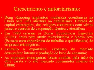 Crescimento e autoritarismo:
• Deng Xiaoping implantou mudanças econômicas na
China para uma abertura ao capitalismo. Entrada do
capital estrangeiro, das relações comerciais com vários
países e acordos de cooperação técnica e cientifica;
• Em 1980 criaram as Zonas Econômicas Especiais
(ZEEs): áreas para atrair investimentos e Know-How
(Pessoas com experiência de trabalho e qualificadas) de
empresas estrangeiras;
• Estimulo a exportação, expansão do mercado
consumidor interno e produção de bens de consumo;
• As empresas estrangeiras foram atraídas pela mão de
obra barata e o alto mercado consumidor interno da
China;
 