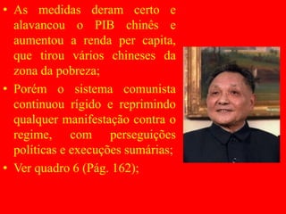 • As medidas deram certo e
alavancou o PIB chinês e
aumentou a renda per capita,
que tirou vários chineses da
zona da pobreza;
• Porém o sistema comunista
continuou rígido e reprimindo
qualquer manifestação contra o
regime, com perseguições
políticas e execuções sumárias;
• Ver quadro 6 (Pág. 162);
 