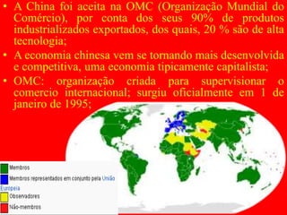 • A China foi aceita na OMC (Organização Mundial do
Comércio), por conta dos seus 90% de produtos
industrializados exportados, dos quais, 20 % são de alta
tecnologia;
• A economia chinesa vem se tornando mais desenvolvida
e competitiva, uma economia tipicamente capitalista;
• OMC: organização criada para supervisionar o
comercio internacional; surgiu oficialmente em 1 de
janeiro de 1995;
 
