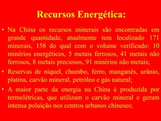 Recursos Energética:
• Na China os recursos minerais são encontradas em
grande quantidade, atualmente tem localizado 171
minerais, 158 do qual com o volume verificado: 10
minérios energéticos, 5 metais ferrosos, 41 metais não
ferrosos, 8 metais preciosos, 91 minérios não metais;
• Reservas de níquel, chumbo, ferro, manganês, urânio,
platina, carvão mineral, petróleo e gás natural;
• A maior parte da energia na China é produzida por
termelétricas, que utilizam o carvão mineral e geram
intensa poluição nos centros urbanos chineses;
 