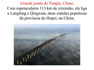 Grande ponte de Tianjin, China:
Com espetaculares 113 km de extensão, ela liga
a Langfang e Qingxian, duas cidades populosas
da província de Hopei, na China.
 