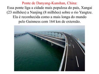 Ponte de Danyang-Kunshan, China:
Essa ponte liga a cidade mais populosa do pais, Xangai
(23 milhões) a Nanjing (8 milhões) sobre o rio Yangtze.
Ela é reconhecida como a mais longa do mundo
pelo Guinness com 164 km de extensão.
 