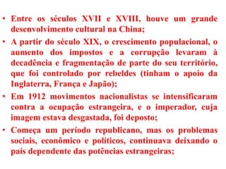 • Entre os séculos XVII e XVIII, houve um grande
desenvolvimento cultural na China;
• A partir do século XIX, o crescimento populacional, o
aumento dos impostos e a corrupção levaram à
decadência e fragmentação de parte do seu território,
que foi controlado por rebeldes (tinham o apoio da
Inglaterra, França e Japão);
• Em 1912 movimentos nacionalistas se intensificaram
contra a ocupação estrangeira, e o imperador, cuja
imagem estava desgastada, foi deposto;
• Começa um período republicano, mas os problemas
sociais, econômico e políticos, continuava deixando o
país dependente das potências estrangeiras;
 
