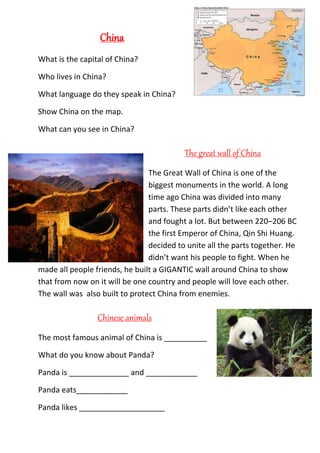 China
What is the capital of China?
Who lives in China?
What language do they speak in China?
Show China on the map.
What can you see in China?
The great wall of China
The Great Wall of China is one of the
biggest monuments in the world. A long
time ago China was divided into many
parts. These parts didn’t like each other
and fought a lot. But between 220–206 BC
the first Emperor of China, Qin Shi Huang.
decided to unite all the parts together. He
didn’t want his people to fight. When he
made all people friends, he built a GIGANTIC wall around China to show
that from now on it will be one country and people will love each other.
The wall was also built to protect China from enemies.
Chinese animals
The most famous animal of China is __________
What do you know about Panda?
Panda is ______________ and ____________
Panda eats____________
Panda likes ____________________
 