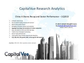 CapitalVue Research Analytics
China A Shares Recap and Sector Performance – 1Q2013
 A Shares 1Q13 recap
 Stock market trading volume and turnover
 Major index performance
 Shanghai, Shenzhen volume and valuation
 Aggregate earnings and valuation of A share companies
 Avg estimates for 2013 and 2014 earnings
 Total A share 1Q equity fundraising
 Sector index performance
 1Q13 performance broken down by 84 industries
 P/E, P/B, EPS, EPS growth, ROE, net margin for 84 industries
Key Data : CSRC, SSE, SZSE, CapitalVue, broker estimates
1
A select sample brought to you
by Analytics@CapitalVue.com
Authors: Sean Li, Han Xu
 