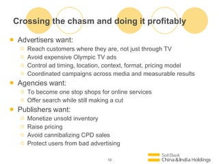 Crossing the chasm and doing it profitably Advertisers want: Reach customers where they are, not just through TV Avoid expensive Olympic TV ads Control ad timing, location, context, format, pricing model Coordinated campaigns across media and measurable results Agencies want: To become one stop shops for online services Offer search while still making a cut Publishers want: Monetize unsold inventory Raise pricing Avoid cannibalizing CPD sales Protect users from bad advertising 