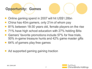 Opportunity:  Games Online gaming spend in 2007 will hit US$1.28bn China has 40m gamers, only 21m of whom pay 81% between 18-30 years old, female players on the rise 71% have high school education with 27% holding BAs Gamers favorite promotions include 57% for free trials, 50% in-game treasure hunts and 42% game master gifts 64% of gamers play free games Ad supported gaming gaining traction IDC, CGPA 2007 