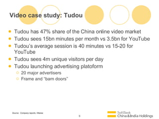 Video case study: Tudou Tudou has 47% share of the China online video market Tudou sees 15bn minutes per month vs 3.5bn for YouTube Tudous average session is 40 minutes vs 15-20 for YouTube Tudou sees 4m unique visitors per day Tudou launching advertising platoform 20 major advertisers  Frame and barn doors Source:  Company reports, Hitwise 