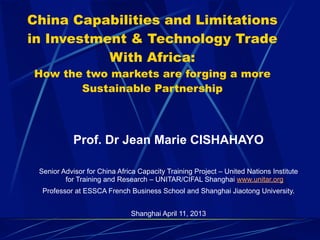 China Capabilities and Limitations
in Investment & Technology Trade
With Africa:
How the two markets are forging a more
Sustainable Partnership
Prof. Dr Jean Marie CISHAHAYO
Senior Advisor for China Africa Capacity Training Project – United Nations Institute
for Training and Research – UNITAR/CIFAL Shanghai www.unitar.org
Professor at ESSCA French Business School and Shanghai Jiaotong University.
Shanghai April 11, 2013
 