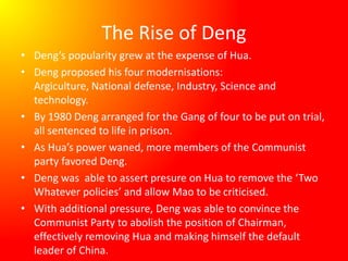 The Rise of Deng
• Deng’s popularity grew at the expense of Hua.
• Deng proposed his four modernisations:
Argiculture, National defense, Industry, Science and
technology.
• By 1980 Deng arranged for the Gang of four to be put on trial,
all sentenced to life in prison.
• As Hua’s power waned, more members of the Communist
party favored Deng.
• Deng was able to assert presure on Hua to remove the ‘Two
Whatever policies’ and allow Mao to be criticised.
• With additional pressure, Deng was able to convince the
Communist Party to abolish the position of Chairman,
effectively removing Hua and making himself the default
leader of China.
 