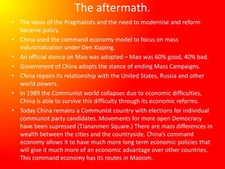 The aftermath.
• The ideas of the Pragmatists and the need to modernise and reform
became policy.
• China used the command economy model to focus on mass
industrialization under Den Xiaping.
• An official stance on Mao was adopted – Mao was 60% good, 40% bad.
• Government of China adopts the stance of ending Mass Campaigns.
• China repairs its relationship with the United States, Russia and other
world powers.
• In 1989 the Communist world collapses due to economic difficulties,
China is able to survive this difficulty through its economic reforms.
• Today China remains a Communist country with elections for individual
communist party candidates. Movements for more open Democracy
have been supressed (Tiananmen Square.) There are mass differences in
wealth between the cities and the countryside. China’s command
economy allows it to have much more long term economic policies that
will give it much more of an economic advantage over other countries.
This command economy has its routes in Maoism.
 