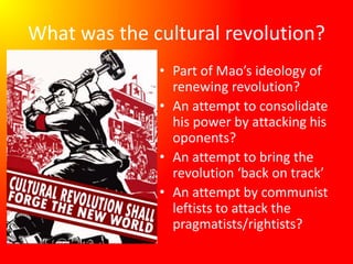 What was the cultural revolution?
• Part of Mao’s ideology of
renewing revolution?
• An attempt to consolidate
his power by attacking his
oponents?
• An attempt to bring the
revolution ‘back on track’
• An attempt by communist
leftists to attack the
pragmatists/rightists?
 