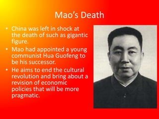 Mao’s Death
• China was left in shock at
the death of such as gigantic
figure.
• Mao had appointed a young
communist Hua Guofeng to
be his successor.
• He aims to end the cultural
revolution and bring about a
revision of economic
policies that will be more
pragmatic.
 