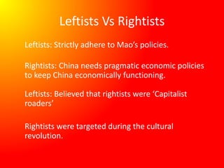 Leftists Vs Rightists
Leftists: Strictly adhere to Mao’s policies.
Rightists: China needs pragmatic economic policies
to keep China economically functioning.
Leftists: Believed that rightists were ‘Capitalist
roaders’
Rightists were targeted during the cultural
revolution.
 