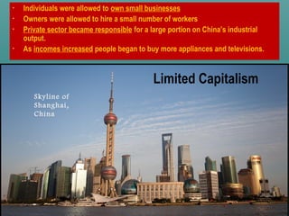 Limited Capitalism
• Individuals were allowed to own small businesses
• Owners were allowed to hire a small number of workers
• Private sector became responsible for a large portion on China’s industrial
output.
• As incomes increased people began to buy more appliances and televisions.
Skyline of
Shanghai,
China
 