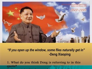 List the positive and negatives of DengList the positive and negatives of Deng
Xiaoping's Four Modernizations.Xiaoping's Four Modernizations.
PositivePositive
 Peasants gainedPeasants gained
individual farms.individual farms.
 Farmers and peasantsFarmers and peasants
could profit from theircould profit from their
workwork
 Food productionFood production
increased by 50%increased by 50%
 Small business couldSmall business could
operateoperate
 China became moreChina became more
open to the Westopen to the West
NegativeNegative
 Gap between the rich and poorGap between the rich and poor
widenedwidened
 The public believe someThe public believe some
government officials were corrupt.government officials were corrupt.
 Gap between coastal and westernGap between coastal and western
ChinaChina
 The Chinese began to see their lackThe Chinese began to see their lack
of political freedomof political freedom
 Open the economy risked theOpen the economy risked the
people challenging the government.people challenging the government.
 Neglect of CommunistNeglect of Communist
indoctrinationindoctrination
 