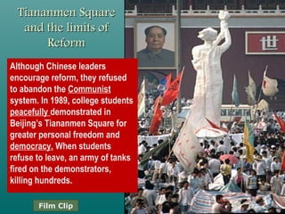 Tiananmen Square andTiananmen Square and
the limits of Reformthe limits of Reform
• Although Chinese leaders
encourage reform, they
refused to abandon the
Communist system.
• In 1989, college students
peacefully demonstrated in
Beijing’s Tiananmen Square
for greater personal freedom
and democracy.
• When students refuse to
leave, an army of tanks fired
on the demonstrators,
killing hundreds.
Film Clip
 
