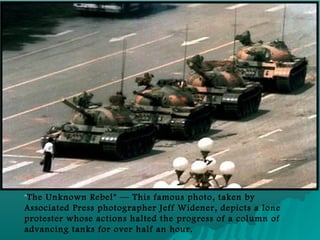 "
"The Unknown Rebel" — This famous photo, taken by
Associated Press photographer Jeff Widener, depicts a lone
protester whose actions halted the progress of a column of
advancing tanks for over half an hour.
 
