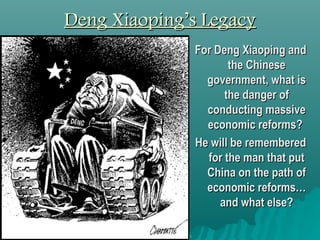Deng Xiaoping’s LegacyDeng Xiaoping’s Legacy
 For Deng
Xiaoping and the
Chinese
government, what
is the danger of
conducting
massive capitalist
reforms?
 According to this
cartoon, how will
Deng Xiaoping be
remembered? 
 Create a title for
this cartoon.
 