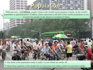 PopulationPopulation
With just over ____________ people, China is the world's most populous country. As the world's
population is approximately 6.5 billion, China represents a full 20% of the world's population so one
in every five people on the planet is a resident of China.
With just over ____________ people, China is the world's most populous country. As the world's
population is approximately 6.5 billion, China represents a full 20% of the world's population so one
in every five people on the planet is a resident of China.
 One third of the population today is under 14, two-thirds are under 30.
 About three-quarters of the people live in rural areas, but urban centers are
growing rapidly.
 One third of the population today is under 14, two-thirds are under 30.
 About three-quarters of the people live in rural areas, but urban centers are
growing rapidly.
1.3 billion
 