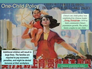 One-Child PolicyOne-Child Policy
China's one child policy was
established by Chinese leader
_______________ in 1979 to
limit communist China's
population growth. The policy
limits couples to one child.
China's one child policy was
established by Chinese leader
_______________ in 1979 to
limit communist China's
population growth. The policy
limits couples to one child.
Additional children will result in
large fines. The families are
required to pay economic
penalties, and might be denied
bonuses at their workplace.
Additional children will result in
large fines. The families are
required to pay economic
penalties, and might be denied
bonuses at their workplace.
(29)
Chinese population video
Deng Xiaoping
 